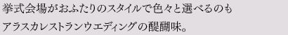 挙式会場がおふたりのスタイルで色々と選べるのもアラスカレストランウエディングの醍醐味。