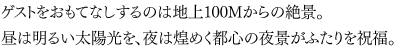 ゲストをおもてなしするのは地上100Mからの絶景。昼は明るい太陽光を、夜は煌めく都心の夜景がふたりを祝福。