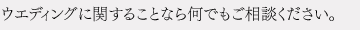 ウエディングに関することなら何でもご相談ください。